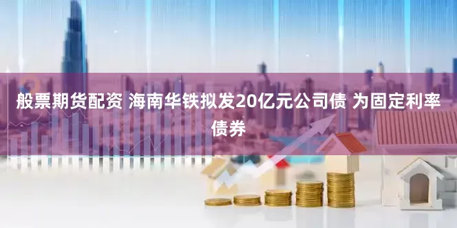 般票期货配资 海南华铁拟发20亿元公司债 为固定利率债券