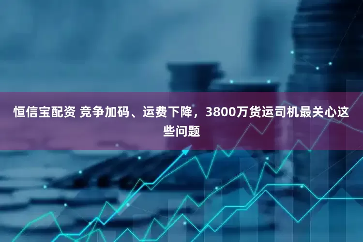 恒信宝配资 竞争加码、运费下降，3800万货运司机最关心这些问题