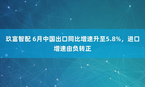 玖富智配 6月中国出口同比增速升至5.8%，进口增速由负转正
