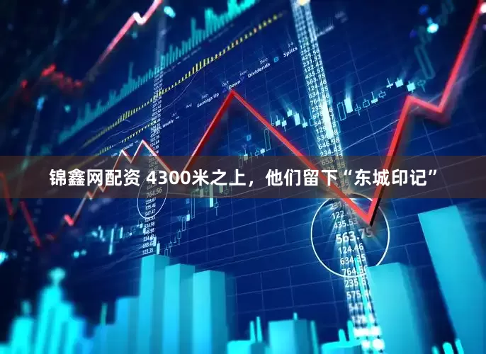 锦鑫网配资 4300米之上，他们留下“东城印记”