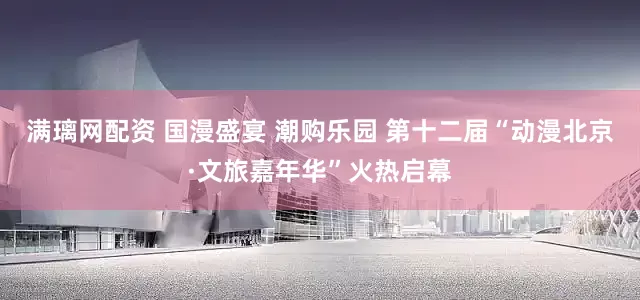 满璃网配资 国漫盛宴 潮购乐园 第十二届“动漫北京·文旅嘉年华”火热启幕
