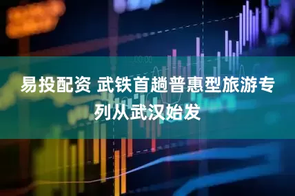 易投配资 武铁首趟普惠型旅游专列从武汉始发