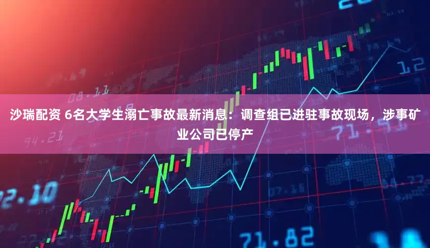 沙瑞配资 6名大学生溺亡事故最新消息：调查组已进驻事故现场，涉事矿业公司已停产