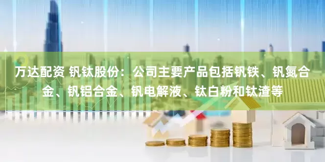 万达配资 钒钛股份：公司主要产品包括钒铁、钒氮合金、钒铝合金、钒电解液、钛白粉和钛渣等