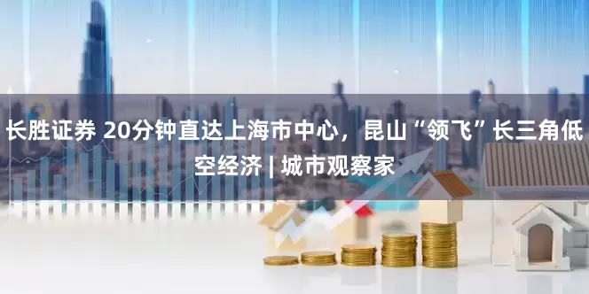 长胜证券 20分钟直达上海市中心，昆山“领飞”长三角低空经济 | 城市观察家