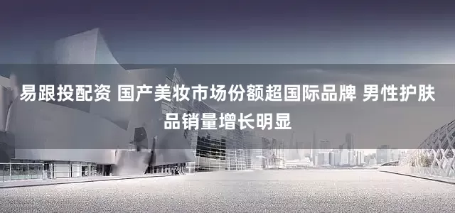 易跟投配资 国产美妆市场份额超国际品牌 男性护肤品销量增长明显