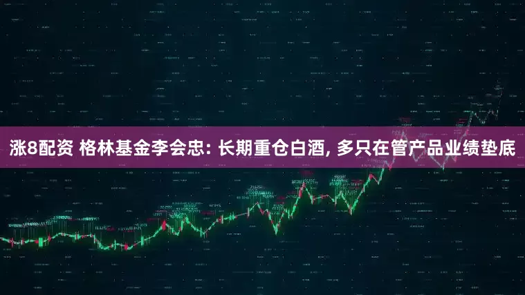 涨8配资 格林基金李会忠: 长期重仓白酒, 多只在管产品业绩垫底