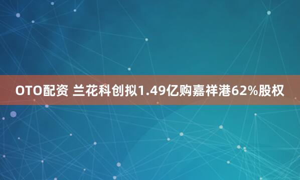 OTO配资 兰花科创拟1.49亿购嘉祥港62%股权