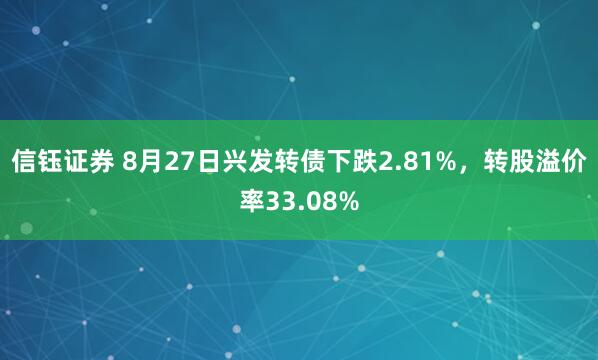 信钰证券 8月27日兴发转债下跌2.81%，转股溢价率33.08%