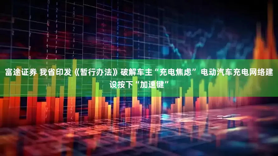 富途证券 我省印发《暂行办法》破解车主“充电焦虑” 电动汽车充电网络建设按下“加速键”
