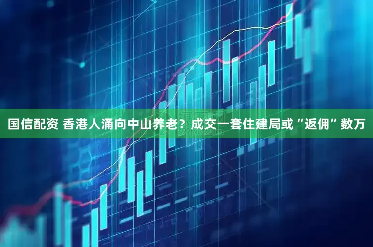 国信配资 香港人涌向中山养老？成交一套住建局或“返佣”数万