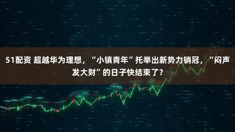 51配资 超越华为理想，“小镇青年”托举出新势力销冠，“闷声发大财”的日子快结束了？