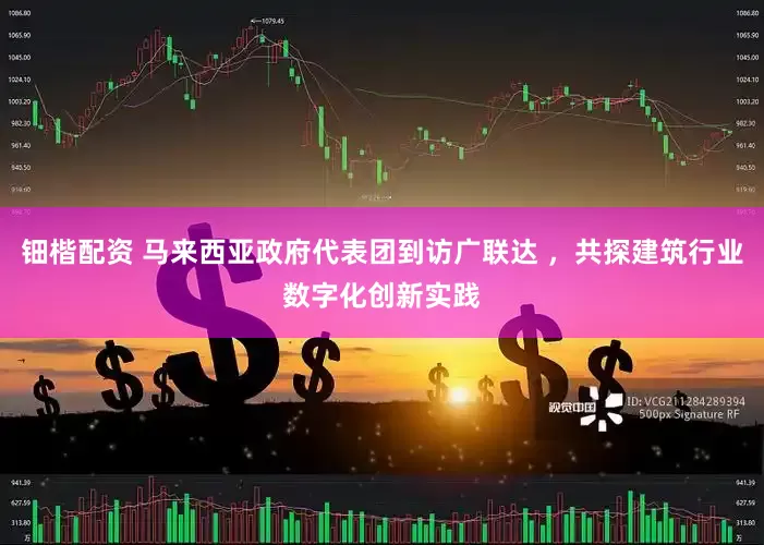 钿楷配资 马来西亚政府代表团到访广联达 ，共探建筑行业数字化创新实践