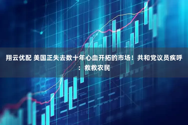 翔云优配 美国正失去数十年心血开拓的市场!共和党议员疾呼:救救农民