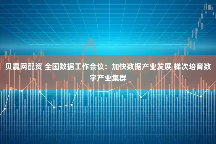 贝赢网配资 全国数据工作会议：加快数据产业发展 梯次培育数字产业集群