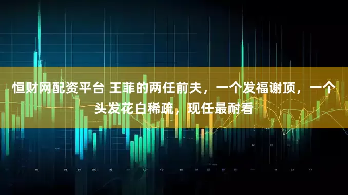 恒财网配资平台 王菲的两任前夫，一个发福谢顶，一个头发花白稀疏，现任最耐看