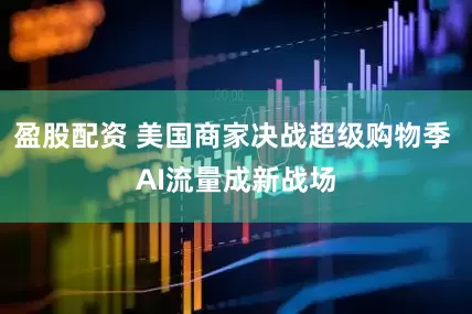 盈股配资 美国商家决战超级购物季 AI流量成新战场