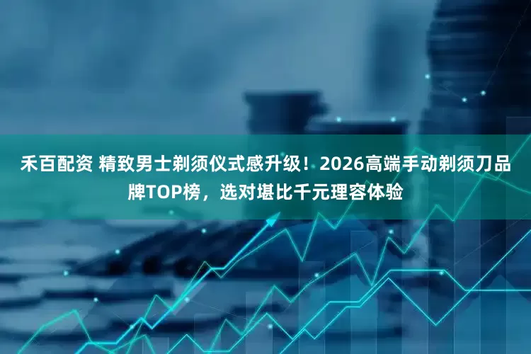 禾百配资 精致男士剃须仪式感升级！2026高端手动剃须刀品牌TOP榜，选对堪比千元理容体验