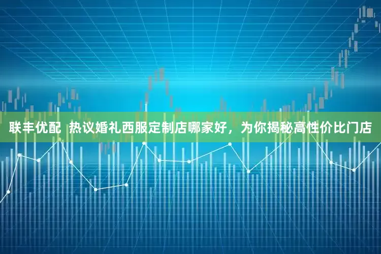 联丰优配  热议婚礼西服定制店哪家好，为你揭秘高性价比门店